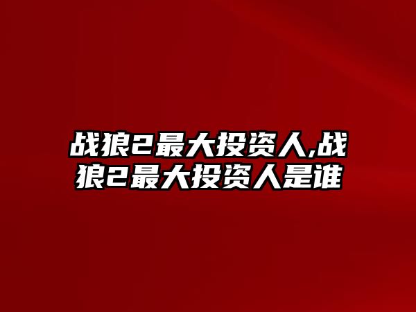 戰(zhàn)狼2最大投資人,戰(zhàn)狼2最大投資人是誰