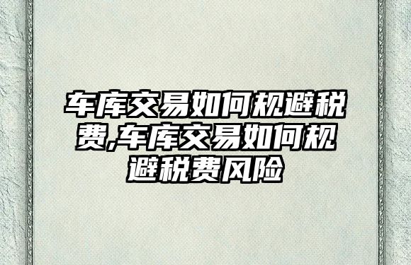 車庫交易如何規(guī)避稅費,車庫交易如何規(guī)避稅費風(fēng)險