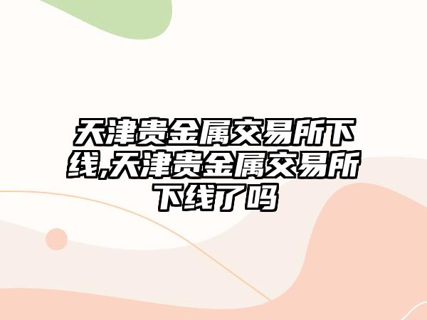 天津貴金屬交易所下線,天津貴金屬交易所下線了嗎