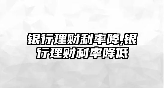 銀行理財利率降,銀行理財利率降低