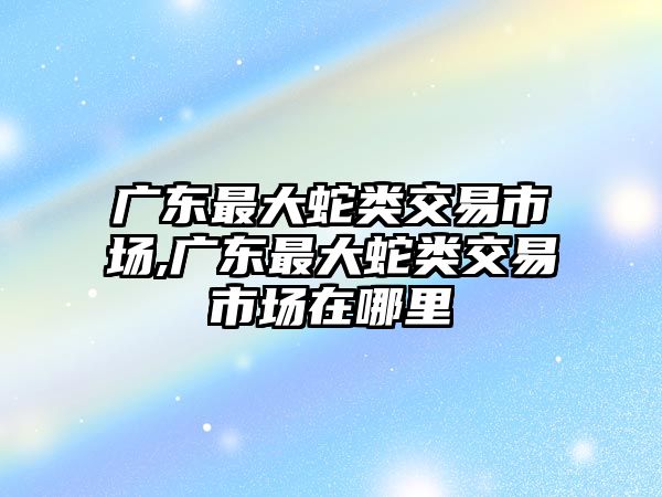 廣東最大蛇類交易市場,廣東最大蛇類交易市場在哪里