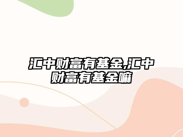 匯中財(cái)富有基金,匯中財(cái)富有基金嘛