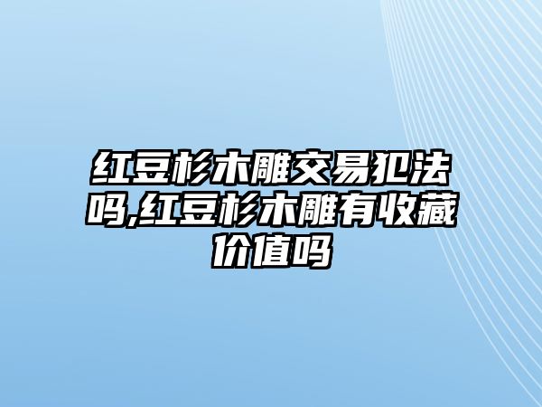 紅豆杉木雕交易犯法嗎,紅豆杉木雕有收藏價值嗎