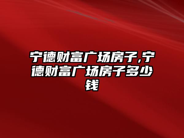 寧德財富廣場房子,寧德財富廣場房子多少錢