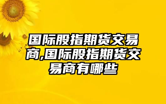 國際股指期貨交易商,國際股指期貨交易商有哪些