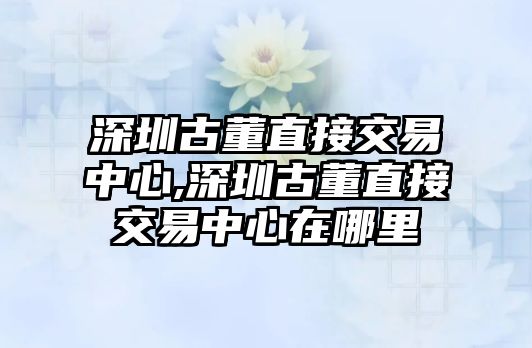 深圳古董直接交易中心,深圳古董直接交易中心在哪里