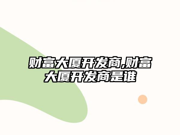 財(cái)富大廈開發(fā)商,財(cái)富大廈開發(fā)商是誰(shuí)