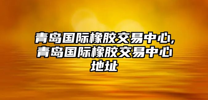 青島國(guó)際橡膠交易中心,青島國(guó)際橡膠交易中心地址