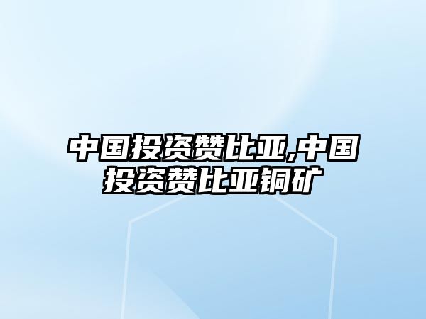 中國(guó)投資贊比亞,中國(guó)投資贊比亞銅礦