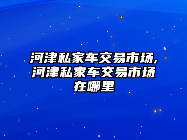 河津私家車交易市場,河津私家車交易市場在哪里