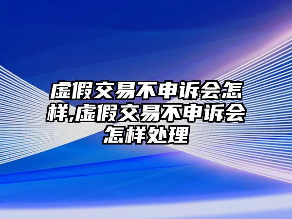 虛假交易不申訴會怎樣,虛假交易不申訴會怎樣處理