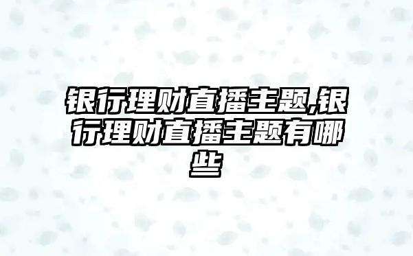 銀行理財直播主題,銀行理財直播主題有哪些