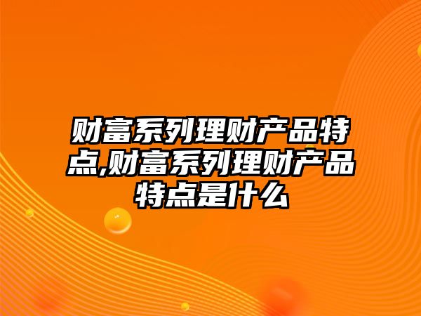 財富系列理財產(chǎn)品特點,財富系列理財產(chǎn)品特點是什么