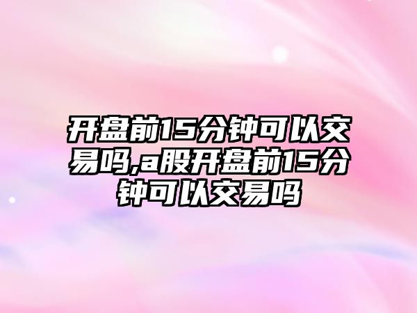 開盤前15分鐘可以交易嗎,a股開盤前15分鐘可以交易嗎