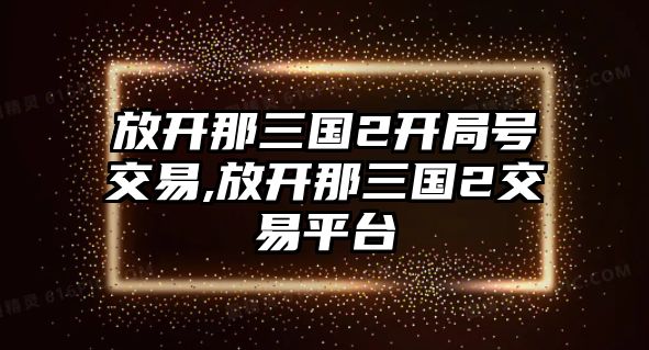 放開(kāi)那三國(guó)2開(kāi)局號(hào)交易,放開(kāi)那三國(guó)2交易平臺(tái)