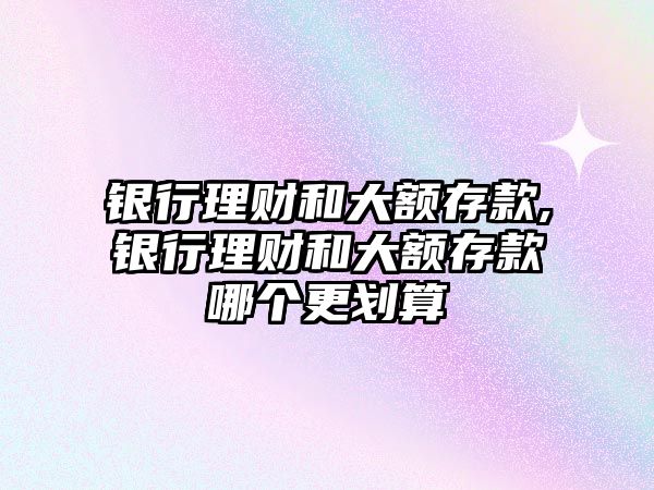 銀行理財和大額存款,銀行理財和大額存款哪個更劃算