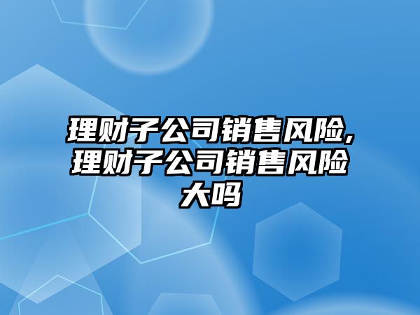 理財子公司銷售風險,理財子公司銷售風險大嗎