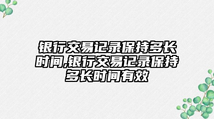 銀行交易記錄保持多長時(shí)間,銀行交易記錄保持多長時(shí)間有效