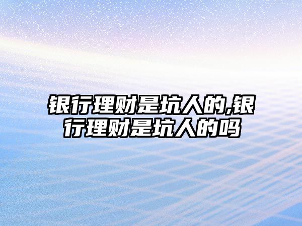 銀行理財是坑人的,銀行理財是坑人的嗎