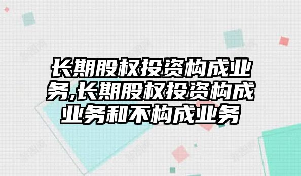 長期股權(quán)投資構(gòu)成業(yè)務(wù),長期股權(quán)投資構(gòu)成業(yè)務(wù)和不構(gòu)成業(yè)務(wù)