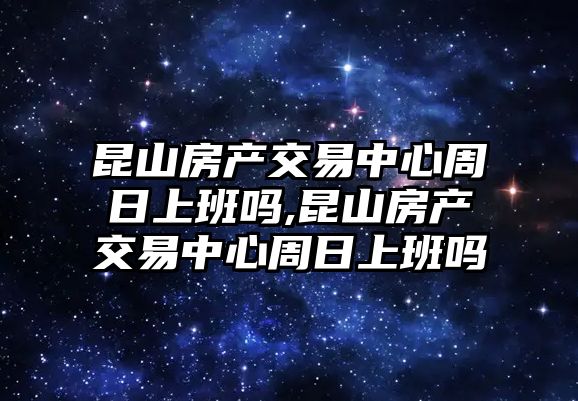 昆山房產(chǎn)交易中心周日上班嗎,昆山房產(chǎn)交易中心周日上班嗎