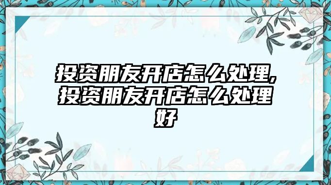 投資朋友開店怎么處理,投資朋友開店怎么處理好