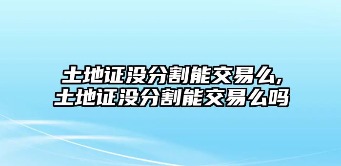 土地證沒分割能交易么,土地證沒分割能交易么嗎