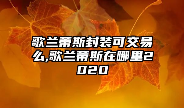 歌蘭蒂斯封裝可交易么,歌蘭蒂斯在哪里2020