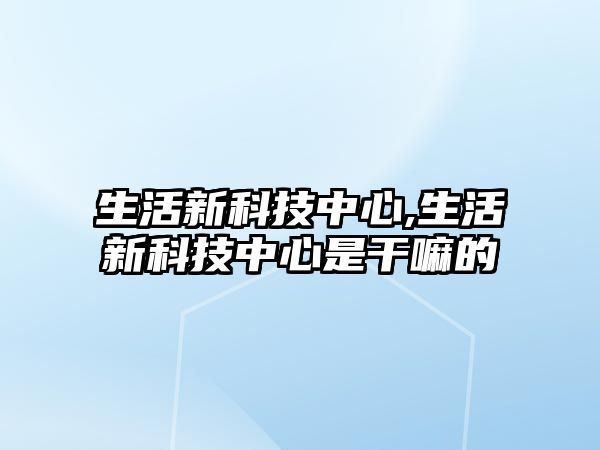 生活新科技中心,生活新科技中心是干嘛的