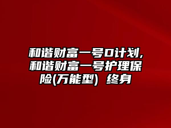 和諧財富一號D計劃,和諧財富一號護(hù)理保險(萬能型) 終身