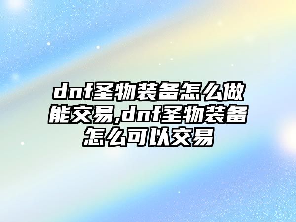 dnf圣物裝備怎么做能交易,dnf圣物裝備怎么可以交易