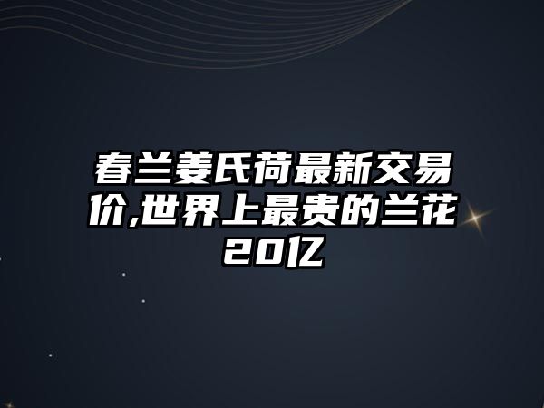 春蘭姜氏荷最新交易價,世界上最貴的蘭花20億